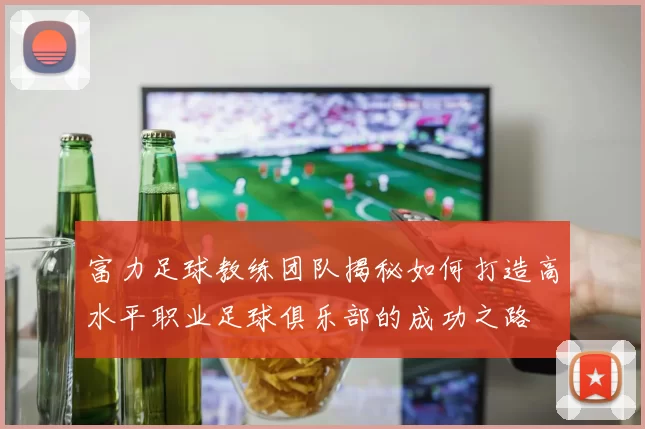 富力足球教练团队揭秘如何打造高水平职业足球俱乐部的成功之路