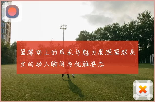 篮球场上的风采与魅力展现篮球美女的动人瞬间与优雅姿态