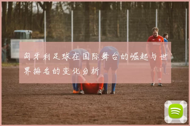 匈牙利足球在国际舞台的崛起与世界排名的变化分析